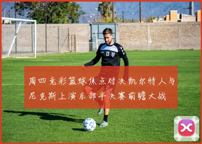 周四竞彩篮球焦点对决凯尔特人与尼克斯上演东部半决赛前瞻大战