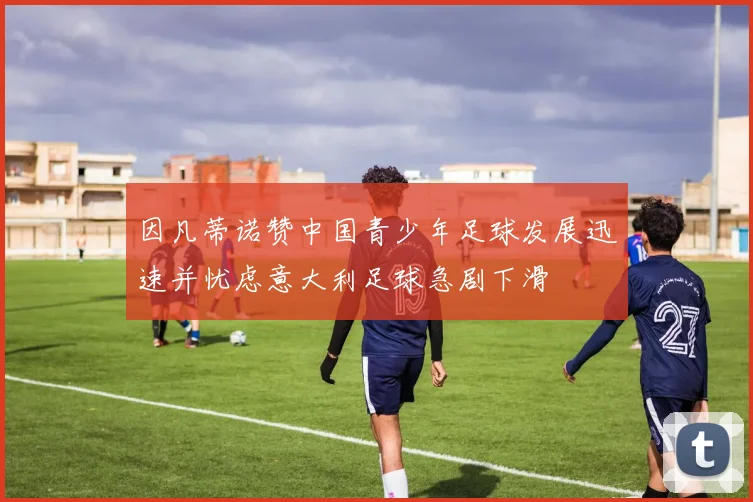 因凡蒂诺赞中国青少年足球发展迅速并忧虑意大利足球急剧下滑