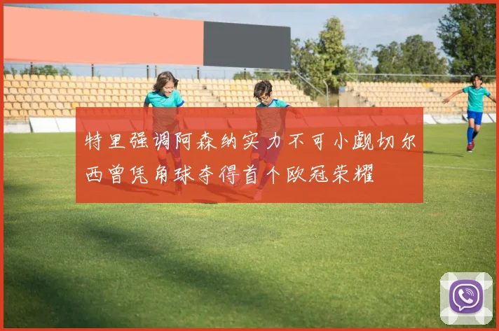 特里强调阿森纳实力不可小觑切尔西曾凭角球夺得首个欧冠荣耀