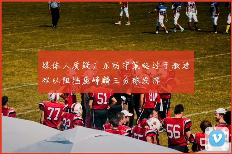 媒体人质疑广东防守策略过于激进难以阻挡庞峥麟三分球发挥