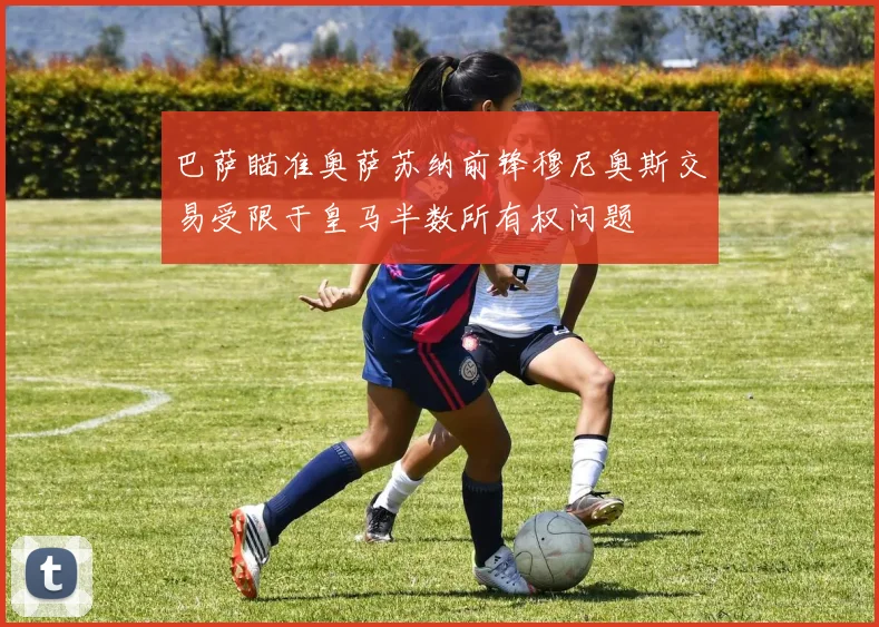 巴萨瞄准奥萨苏纳前锋穆尼奥斯交易受限于皇马半数所有权问题