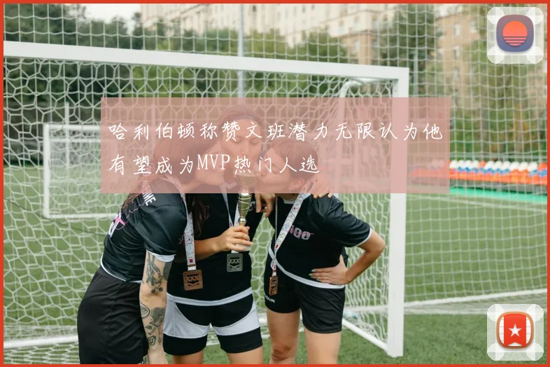 哈利伯顿称赞文班潜力无限认为他有望成为MVP热门人选