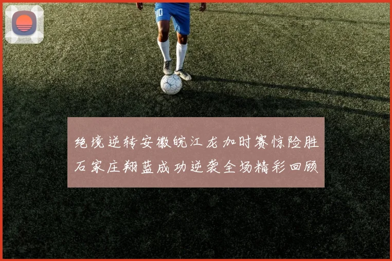 绝境逆转安徽皖江龙加时赛惊险胜石家庄翔蓝成功逆袭全场精彩回顾