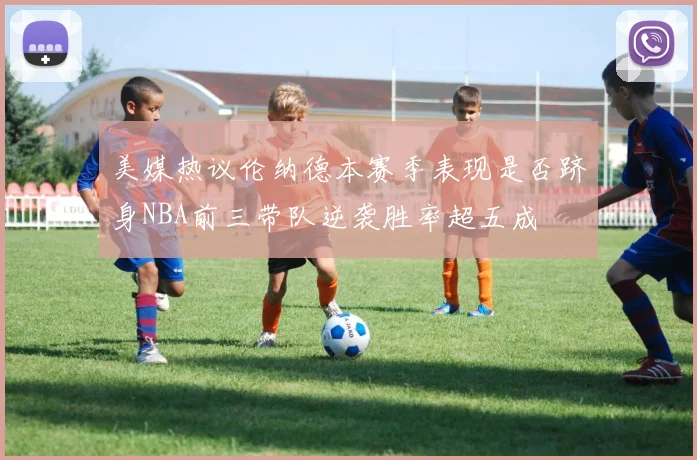美媒热议伦纳德本赛季表现是否跻身NBA前三带队逆袭胜率超五成