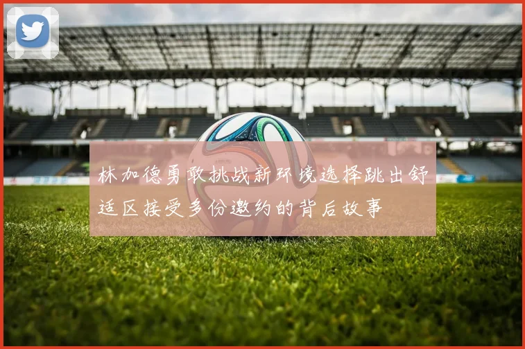 林加德勇敢挑战新环境选择跳出舒适区接受多份邀约的背后故事