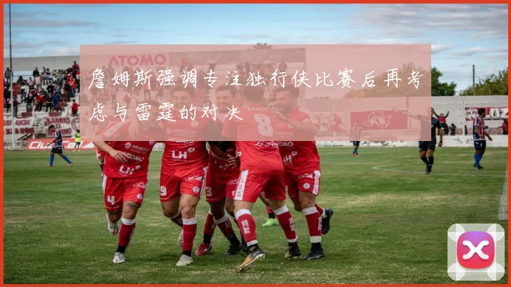 詹姆斯强调专注独行侠比赛后再考虑与雷霆的对决